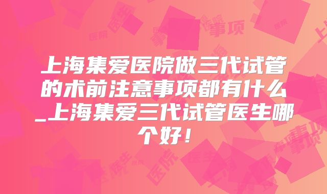 上海集爱医院做三代试管的术前注意事项都有什么_上海集爱三代试管医生哪个好！