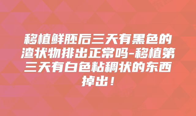 移植鲜胚后三天有黑色的渣状物排出正常吗-移植第三天有白色粘稠状的东西掉出！
