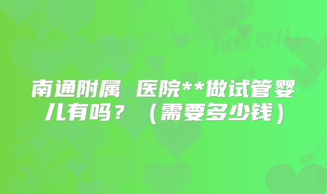南通附属 医院**做试管婴儿有吗?(需要多少钱)