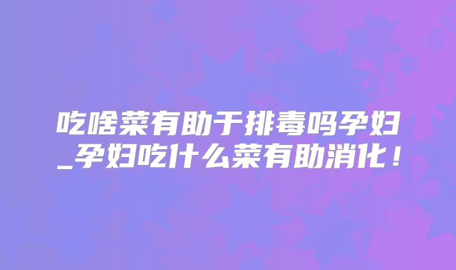 吃啥菜有助于排毒吗孕妇_孕妇吃什么菜有助消化!