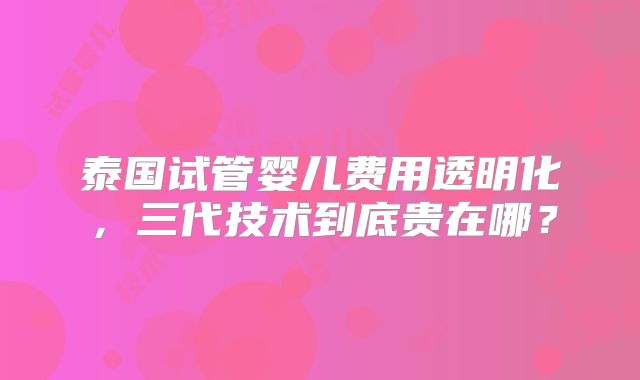 泰国试管婴儿费用透明化，三代技术到底贵在哪？
