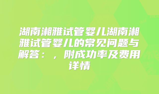 湖南湘雅试管婴儿湖南湘雅试管婴儿的常见问题与解答:,附成功率及费用详情