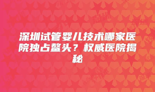 深圳试管婴儿技术哪家医院独占鳌头？权威医院揭秘