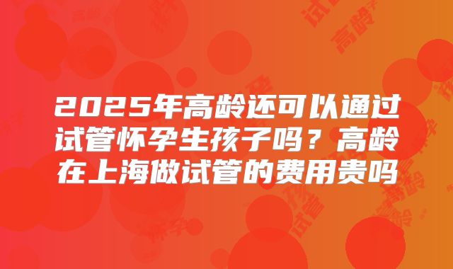 2025年高龄还可以通过试管怀孕生孩子吗？高龄在上海做试管的费用贵吗