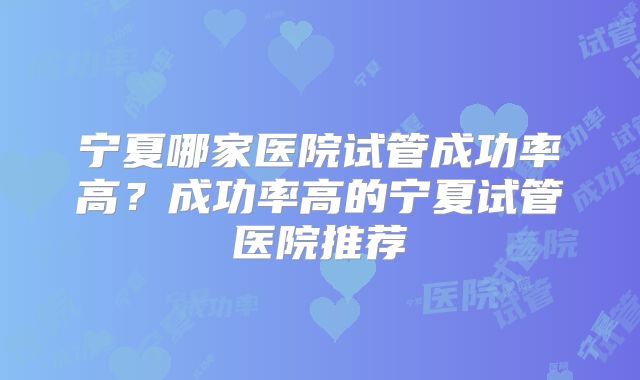 宁夏哪家医院试管成功率高？成功率高的宁夏试管医院推荐