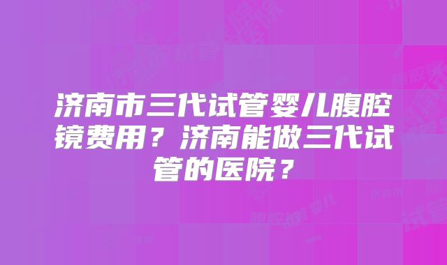 济南市三代试管婴儿腹腔镜费用？济南能做三代试管的医院？