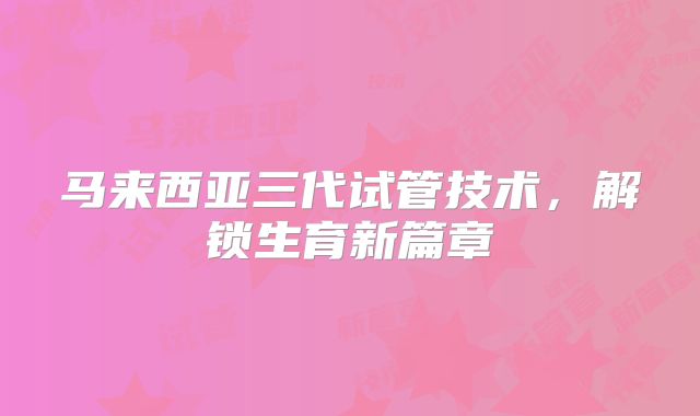 马来西亚三代试管技术，解锁生育新篇章