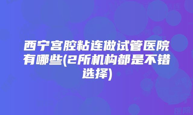 西宁宫腔粘连做试管医院有哪些(2所机构都是不错选择)