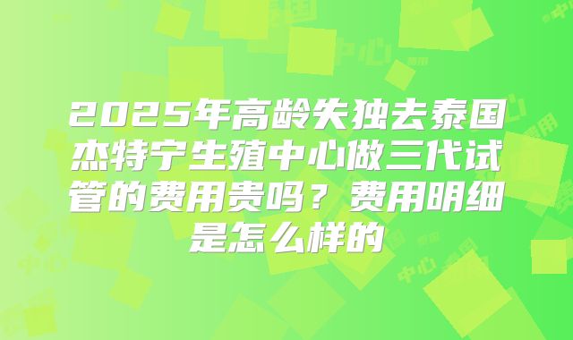 2025年高龄失独去泰国杰特宁生殖中心做三代试管的费用贵吗?费用明细是怎么样的