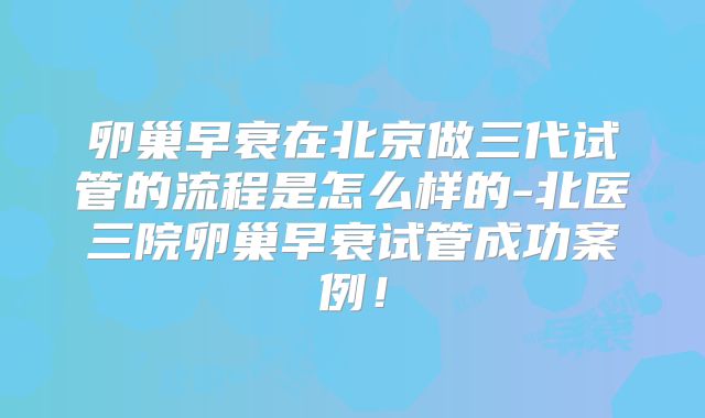 卵巢早衰在北京做三代试管的流程是怎么样的-北医三院卵巢早衰试管成功案例！