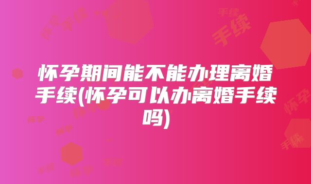 怀孕期间能不能办理离婚手续(怀孕可以办离婚手续吗)