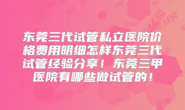 东莞三代试管私立医院价格费用明细怎样东莞三代试管经验分享！东莞三甲医院有哪些做试管的！