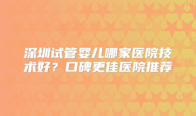 深圳试管婴儿哪家医院技术好？口碑更佳医院推荐