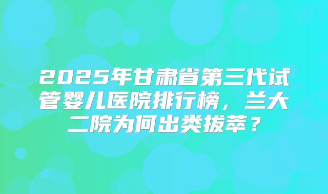 2025年甘肃省第三代试管婴儿医院排行榜，兰大二院为何出类拔萃？
