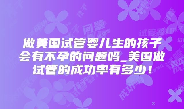 做美国试管婴儿生的孩子会有不孕的问题吗_美国做试管的成功率有多少！