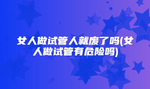 女人做试管人就废了吗(女人做试管有危险吗)