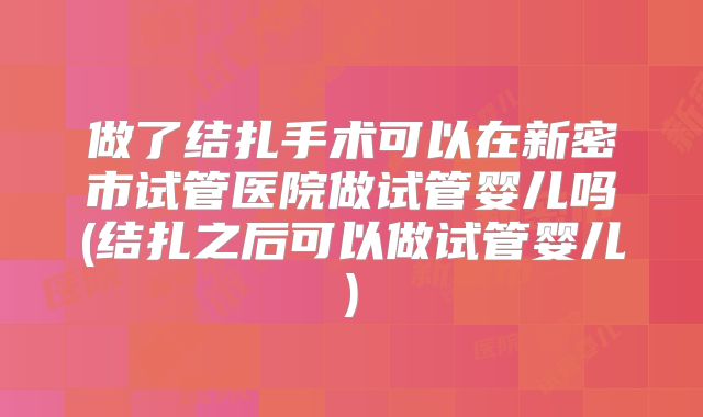 做了结扎手术可以在新密市试管医院做试管婴儿吗(结扎之后可以做试管婴儿)