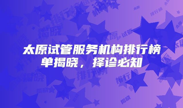 太原试管服务机构排行榜单揭晓，择诊必知