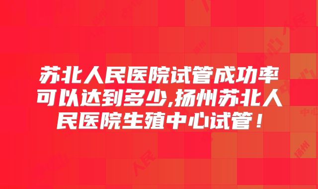 苏北人民医院试管成功率可以达到多少,扬州苏北人民医院生殖中心试管！