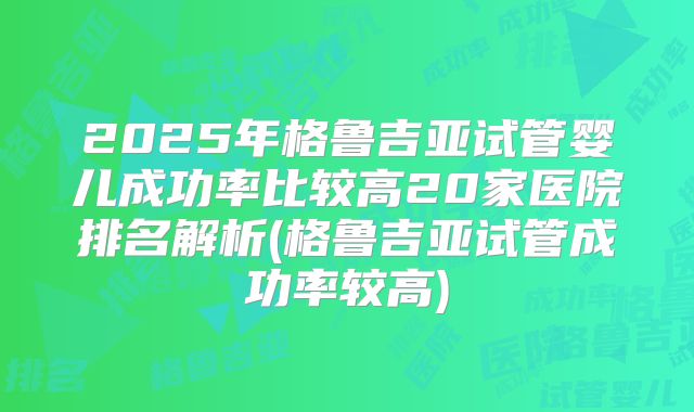 2025年格鲁吉亚试管婴儿成功率比较高20家医院排名解析(格鲁吉亚试管成功率较高)