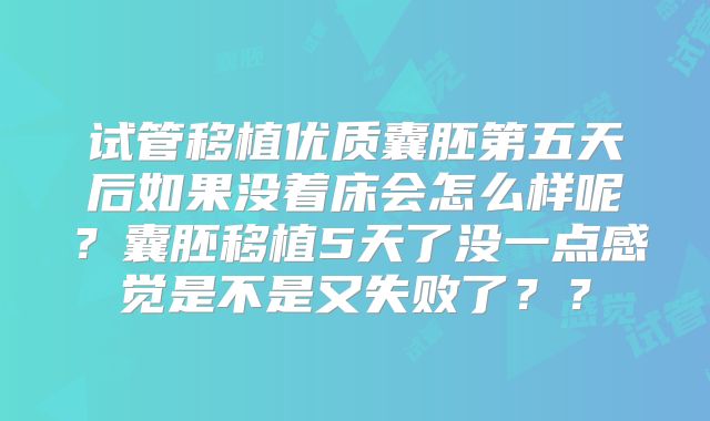 试管移植优质囊胚第五天后如果没着床会怎么样呢？囊胚移植5天了没一点感觉是不是又失败了？？