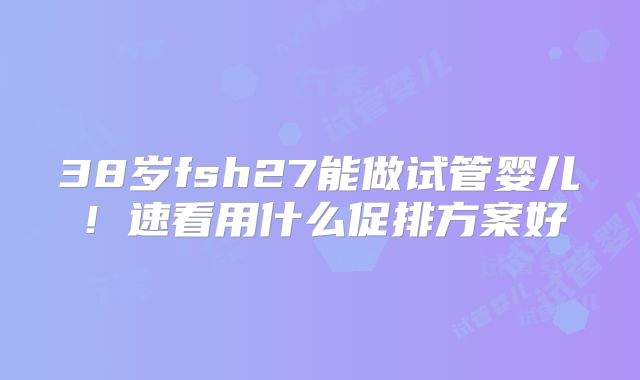 38岁fsh27能做试管婴儿!速看用什么促排方案好