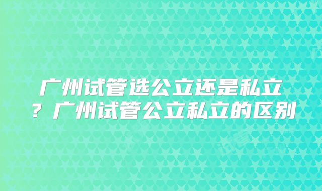 广州试管选公立还是私立?广州试管公立私立的区别