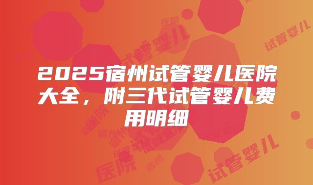 2025宿州试管婴儿医院大全，附三代试管婴儿费用明细