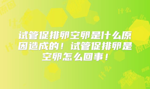 试管促排卵空卵是什么原因造成的！试管促排卵是空卵怎么回事！
