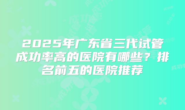2025年广东省三代试管成功率高的医院有哪些？排名前五的医院推荐