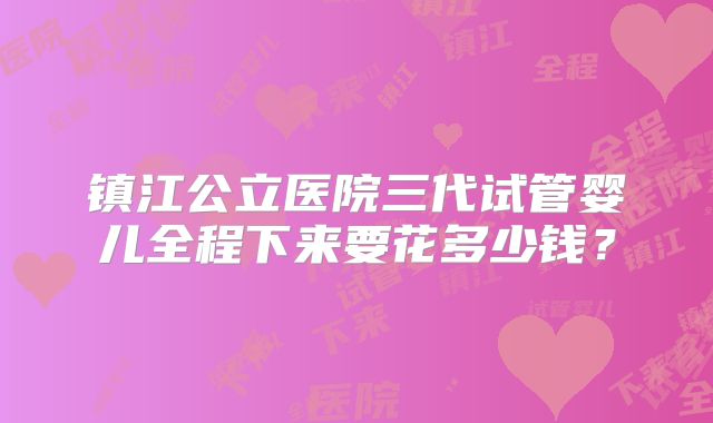 镇江公立医院三代试管婴儿全程下来要花多少钱？