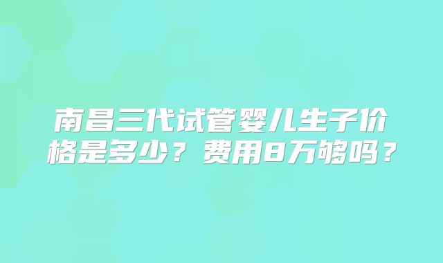 南昌三代试管婴儿生子价格是多少?费用8万够吗?