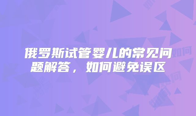 俄罗斯试管婴儿的常见问题解答，如何避免误区