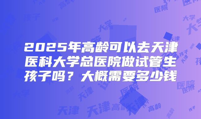 2025年高龄可以去天津医科大学总医院做试管生孩子吗?大概需要多少钱