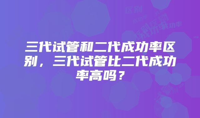 三代试管和二代成功率区别，三代试管比二代成功率高吗？