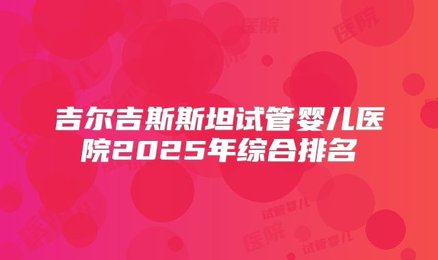 吉尔吉斯斯坦试管婴儿医院2025年综合排名
