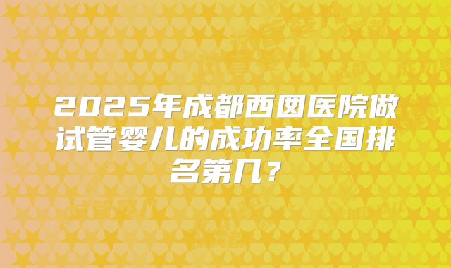 2025年成都西囡医院做试管婴儿的成功率全国排名第几?