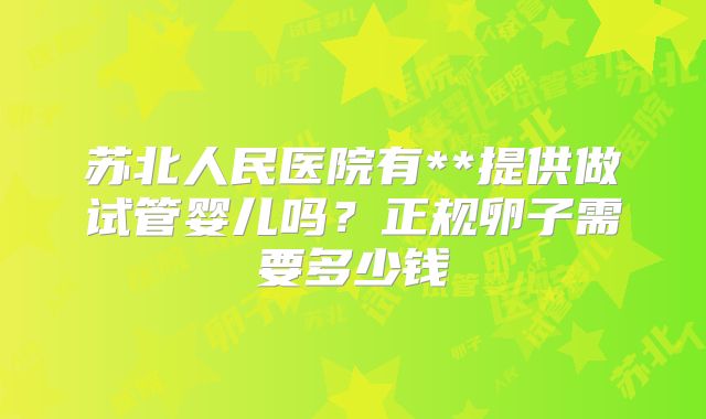 苏北人民医院有**提供做试管婴儿吗?正规卵子需要多少钱
