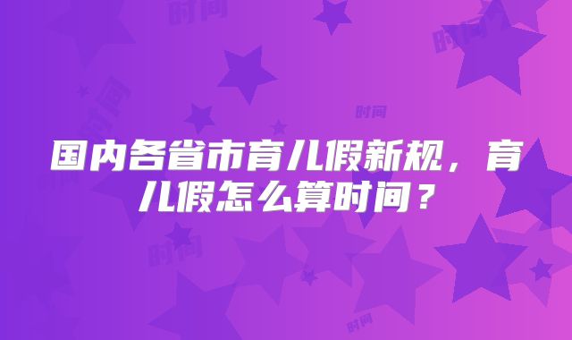 国内各省市育儿假新规,育儿假怎么算时间?