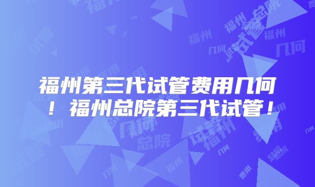 福州第三代试管费用几何!福州总院第三代试管!