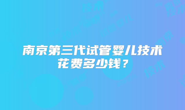 南京第三代试管婴儿技术花费多少钱？