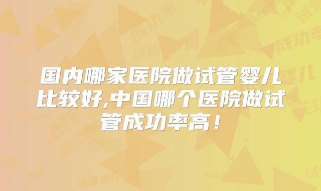国内哪家医院做试管婴儿比较好,中国哪个医院做试管成功率高!