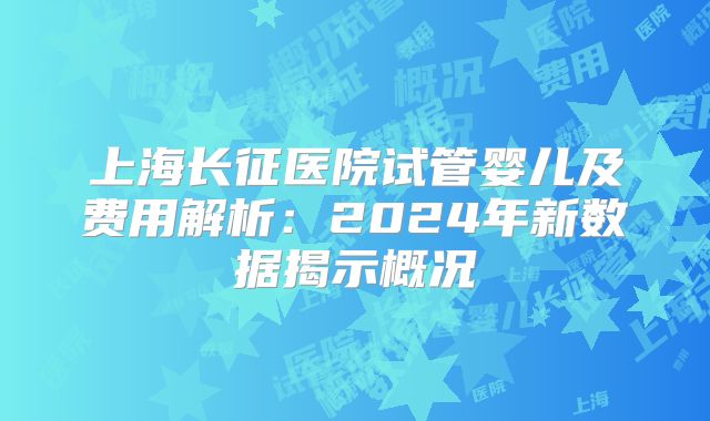 上海长征医院试管婴儿及费用解析：2024年新数据揭示概况
