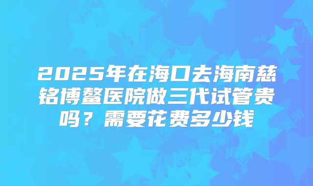 2025年在海口去海南慈铭博鳌医院做三代试管贵吗？需要花费多少钱