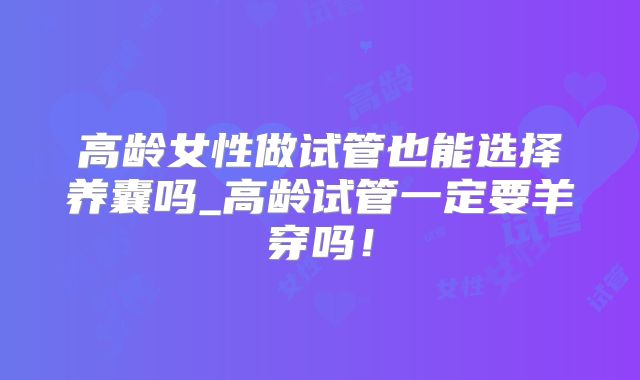 高龄女性做试管也能选择养囊吗_高龄试管一定要羊穿吗！