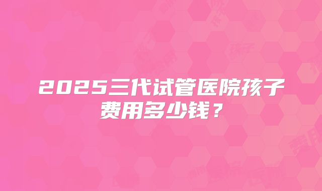 2025三代试管医院孩子费用多少钱?