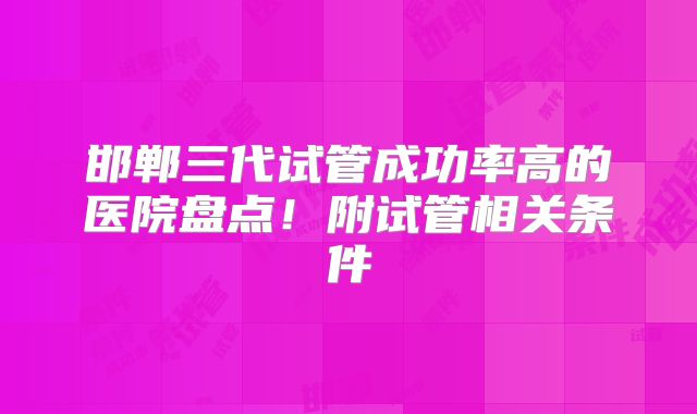 邯郸三代试管成功率高的医院盘点！附试管相关条件
