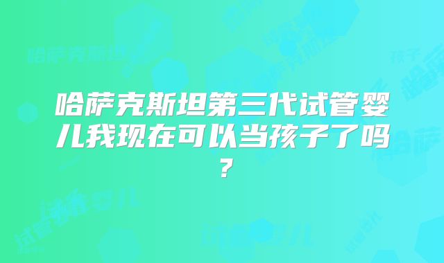 哈萨克斯坦第三代试管婴儿我现在可以当孩子了吗?