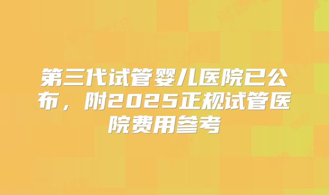 第三代试管婴儿医院已公布，附2025正规试管医院费用参考