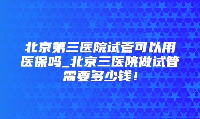 北京第三医院试管可以用医保吗_北京三医院做试管需要多少钱！
